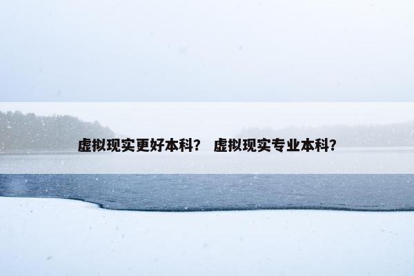 虚拟现实更好本科？ 虚拟现实专业本科？
