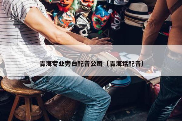 青海专业旁白配音公司（青海话配音）
