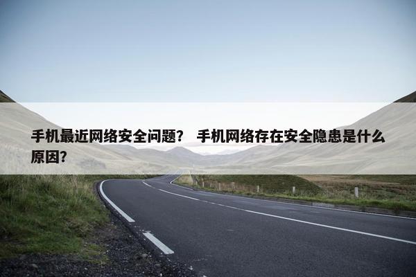 手机最近网络安全问题？ 手机网络存在安全隐患是什么原因？