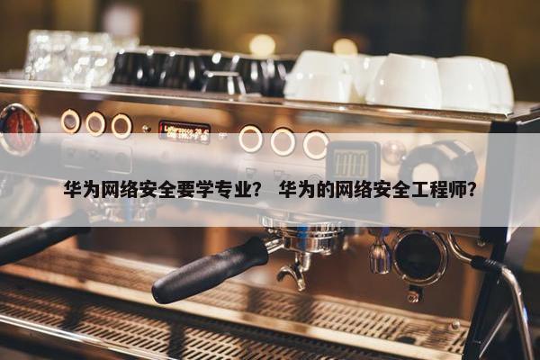 华为网络安全要学专业？ 华为的网络安全工程师？