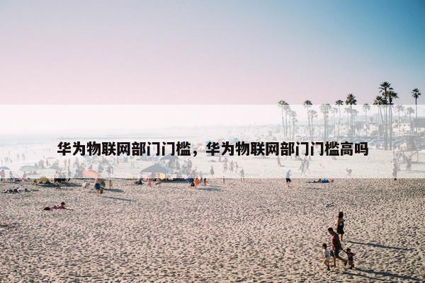 华为物联网部门门槛，华为物联网部门门槛高吗