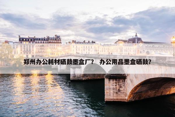 郑州办公耗材硒鼓墨盒厂？ 办公用品墨盒硒鼓？
