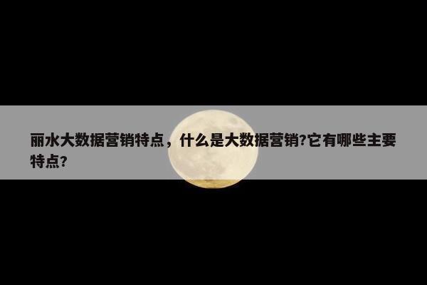 丽水大数据营销特点，什么是大数据营销?它有哪些主要特点?