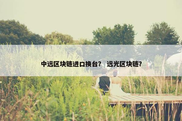 中远区块链进口换台？ 远光区块链？