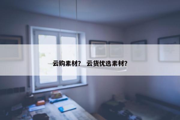 云购素材？ 云货优选素材？