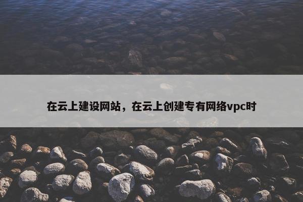 在云上建设网站，在云上创建专有网络vpc时