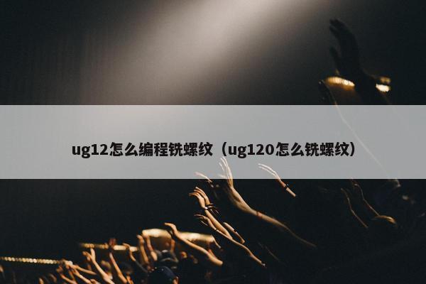 ug12怎么编程铣螺纹（ug120怎么铣螺纹）