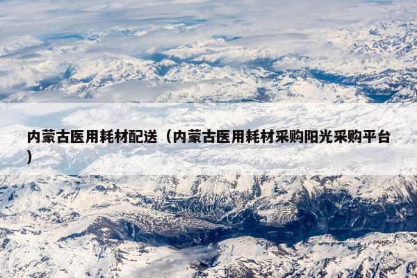 内蒙古医用耗材配送（内蒙古医用耗材采购阳光采购平台）
