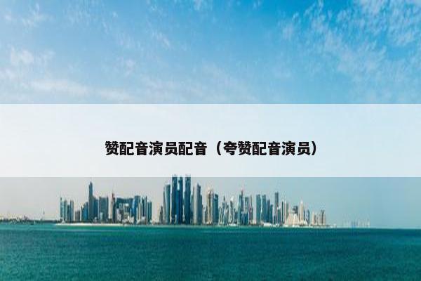 赞配音演员配音（夸赞配音演员）