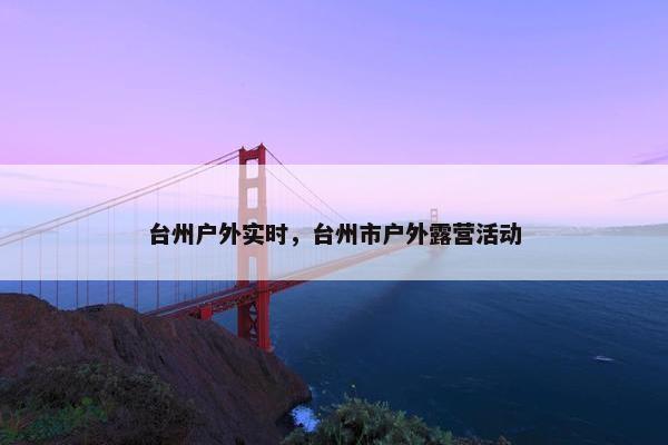 台州户外实时，台州市户外露营活动