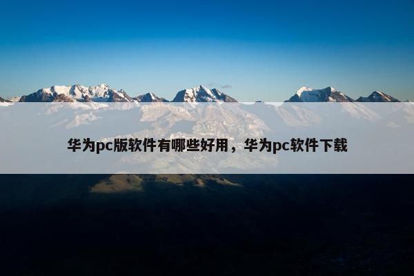 华为pc版软件有哪些好用，华为pc软件下载