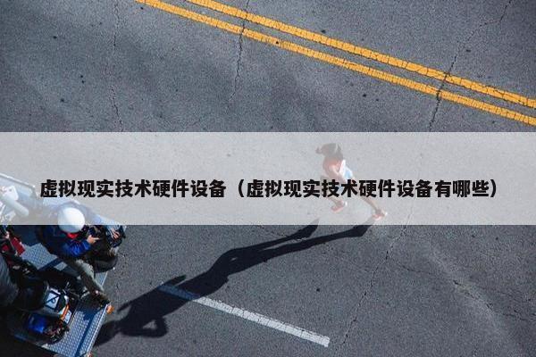虚拟现实技术硬件设备（虚拟现实技术硬件设备有哪些）