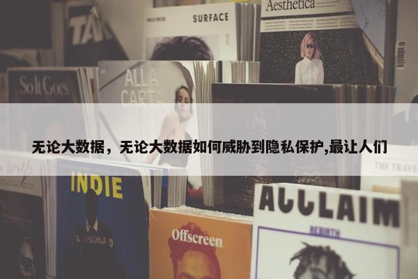 无论大数据，无论大数据如何威胁到隐私保护,最让人们
