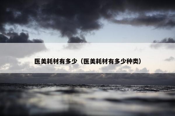 医美耗材有多少（医美耗材有多少种类）
