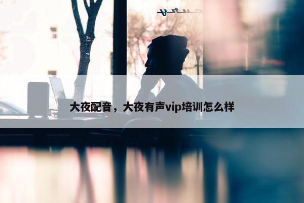 大夜配音，大夜有声vip培训怎么样
