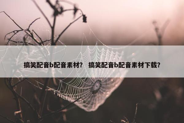 搞笑配音b配音素材？ 搞笑配音b配音素材下载？