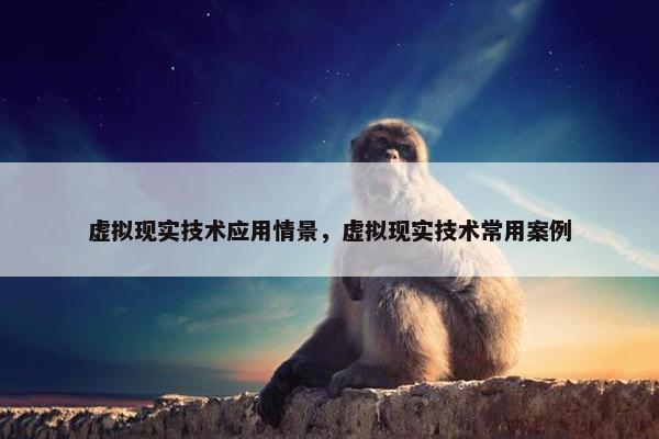虚拟现实技术应用情景，虚拟现实技术常用案例