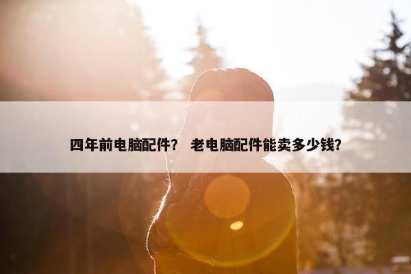 四年前电脑配件？ 老电脑配件能卖多少钱？