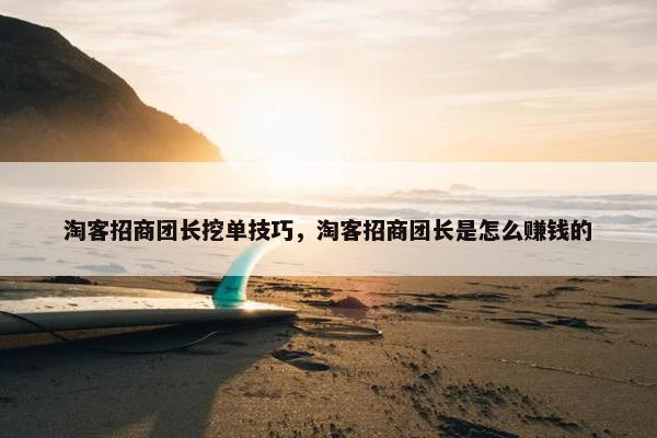 淘客招商团长挖单技巧，淘客招商团长是怎么赚钱的