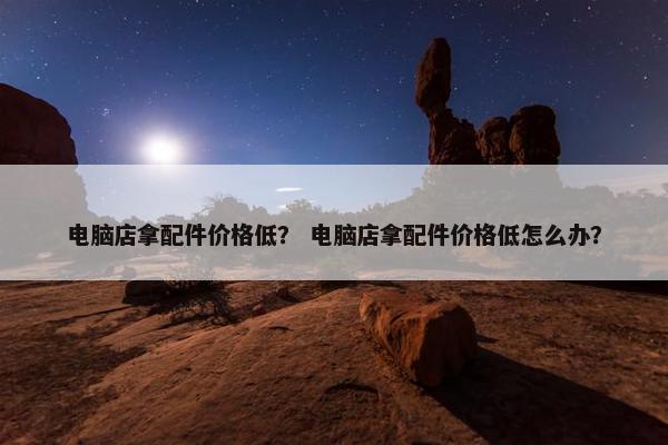 电脑店拿配件价格低？ 电脑店拿配件价格低怎么办？