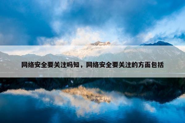 网络安全要关注吗知，网络安全要关注的方面包括