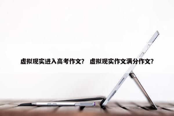 虚拟现实进入高考作文？ 虚拟现实作文满分作文？