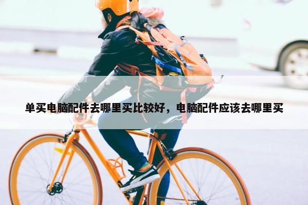 单买电脑配件去哪里买比较好，电脑配件应该去哪里买