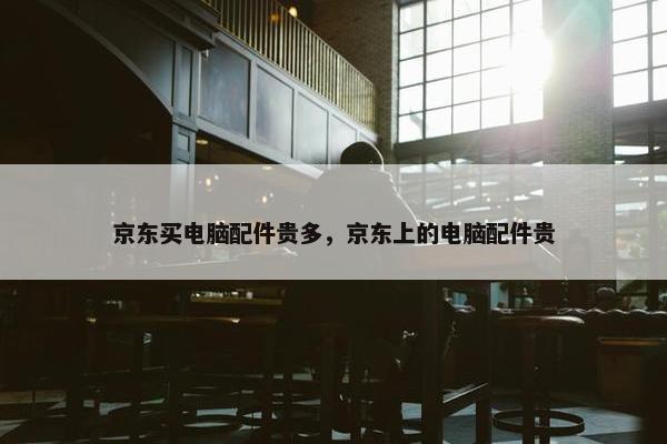 京东买电脑配件贵多，京东上的电脑配件贵