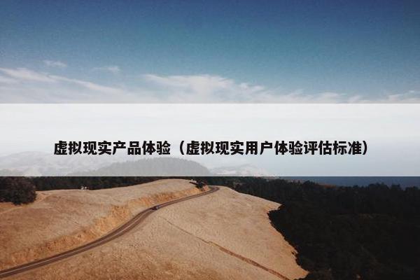 虚拟现实产品体验（虚拟现实用户体验评估标准）
