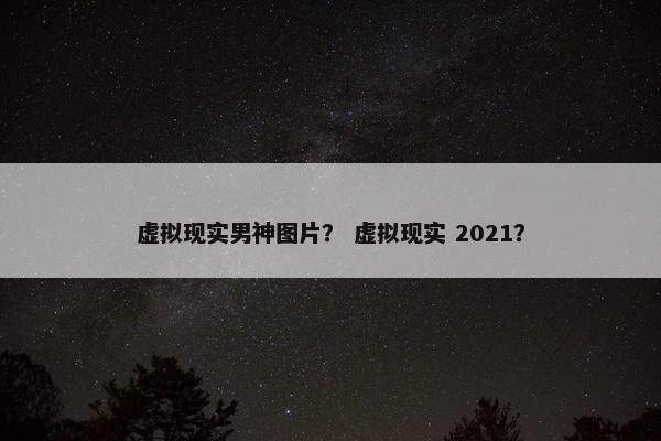 虚拟现实男神图片？ 虚拟现实 2021？
