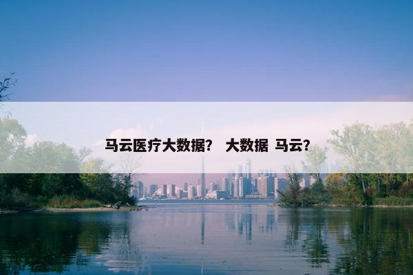 马云医疗大数据？ 大数据 马云？