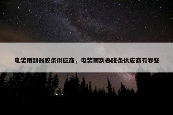 电装雨刮器胶条供应商，电装雨刮器胶条供应商有哪些