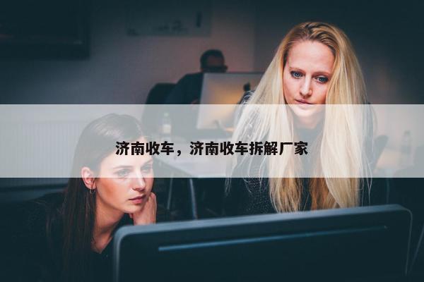 济南收车，济南收车拆解厂家
