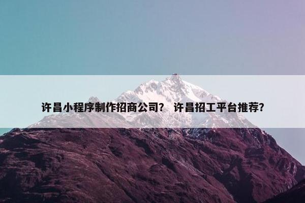 许昌小程序制作招商公司？ 许昌招工平台推荐？