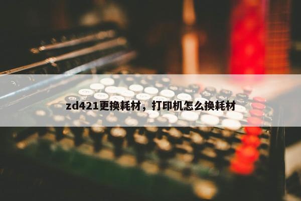 zd421更换耗材，打印机怎么换耗材