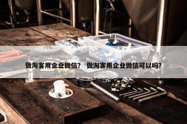 做淘客用企业微信？ 做淘客用企业微信可以吗？
