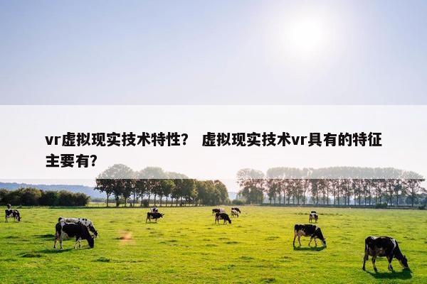 vr虚拟现实技术特性？ 虚拟现实技术vr具有的特征主要有？