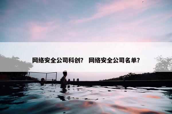网络安全公司科创？ 网络安全公司名单？