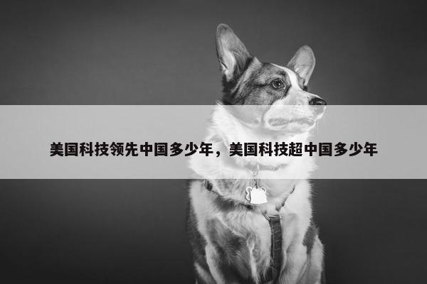 美国科技领先中国多少年，美国科技超中国多少年