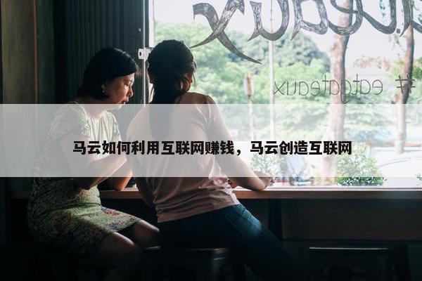 马云如何利用互联网赚钱，马云创造互联网