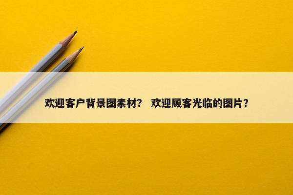 欢迎客户背景图素材？ 欢迎顾客光临的图片？