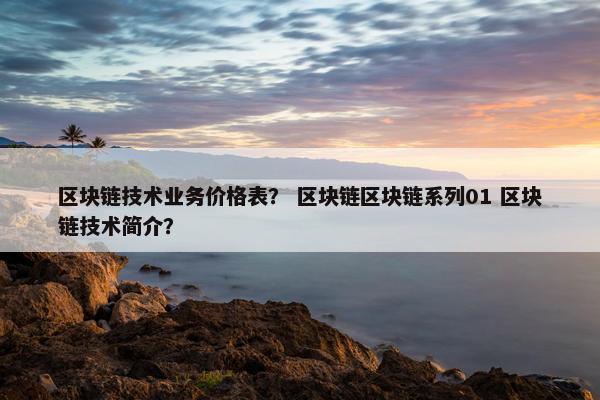 区块链技术业务价格表？ 区块链区块链系列01 区块链技术简介？