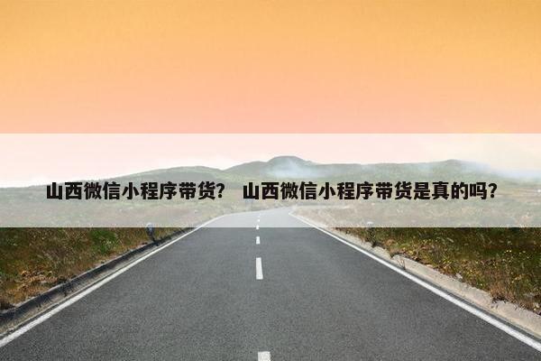 山西微信小程序带货？ 山西微信小程序带货是真的吗？