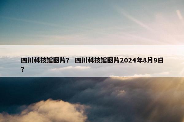 四川科技馆图片？ 四川科技馆图片2024年8月9日？