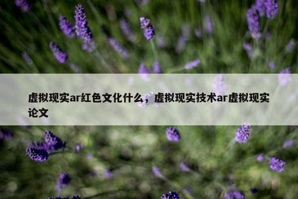 虚拟现实ar红色文化什么，虚拟现实技术ar虚拟现实论文