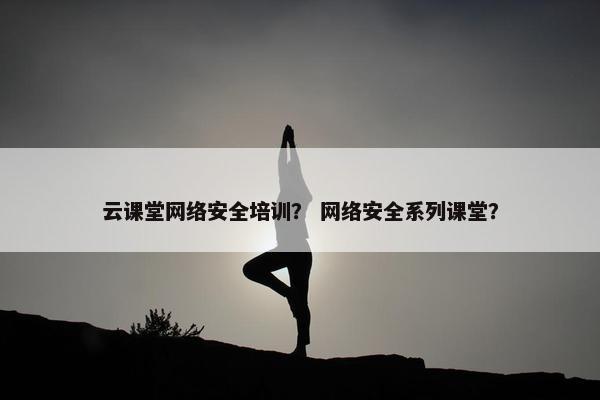 云课堂网络安全培训？ 网络安全系列课堂？
