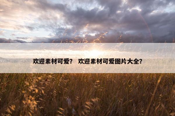 欢迎素材可爱？ 欢迎素材可爱图片大全？