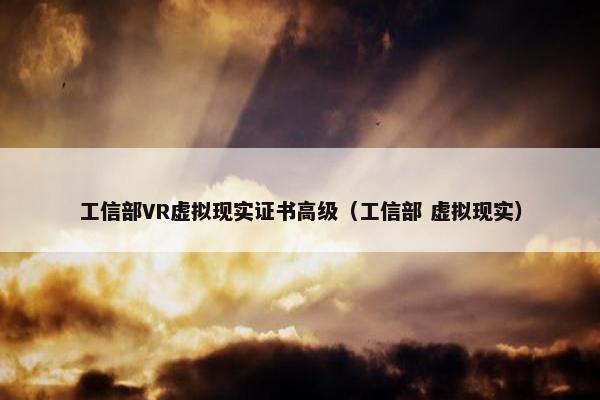 工信部VR虚拟现实证书高级（工信部 虚拟现实）