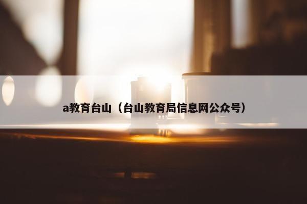 a教育台山（台山教育局信息网公众号）