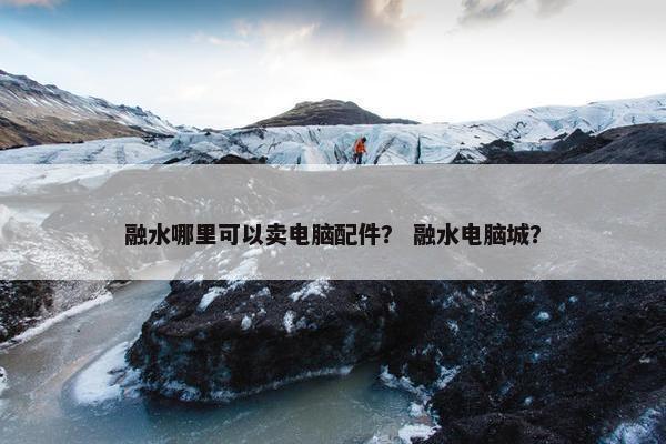 融水哪里可以卖电脑配件？ 融水电脑城？